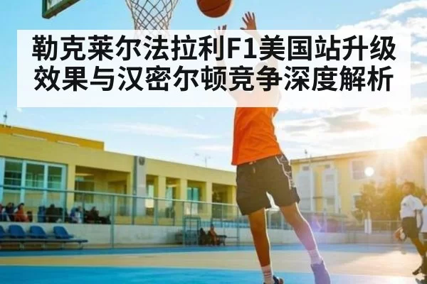 勒克莱尔法拉利F1美国站升级效果与汉密尔顿竞争深度解析